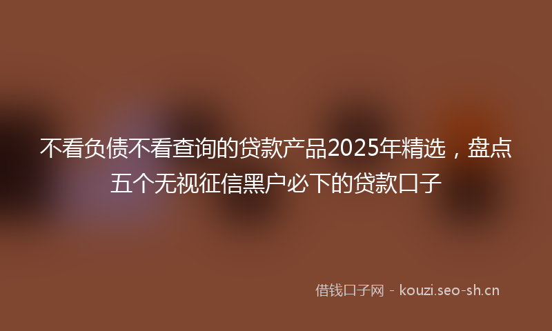 不看负债不看查询的贷款产品2025年精选,盘点五个无视征信黑户必下的贷款口子