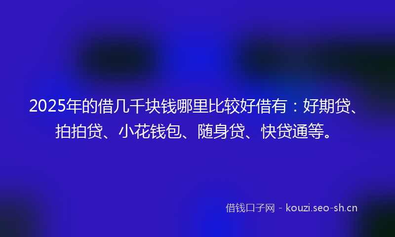 2025年的借几千块钱哪里比较好借有：好期贷、拍拍贷、小花钱包、随身贷、快贷通等。