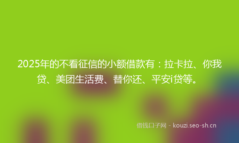 2025年的不看征信的小额借款有：拉卡拉、你我贷、美团生活费、替你还、平安i贷等。