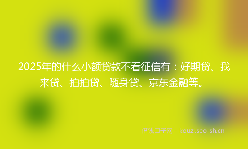 2025年的什么小额贷款不看征信有：好期贷、我来贷、拍拍贷、随身贷、京东金融等。