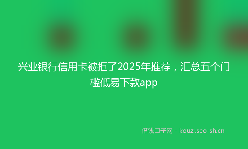 兴业银行信用卡被拒了2025年推荐，汇总五个门槛低易下款app