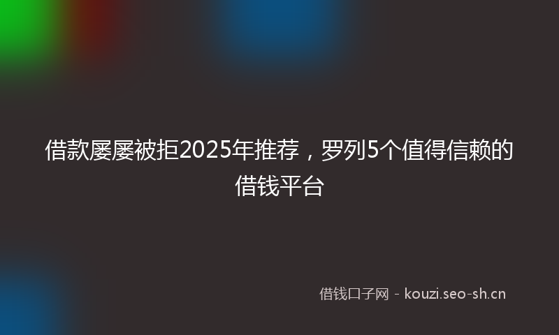 借款屡屡被拒2025年推荐，罗列5个值得信赖的借钱平台
