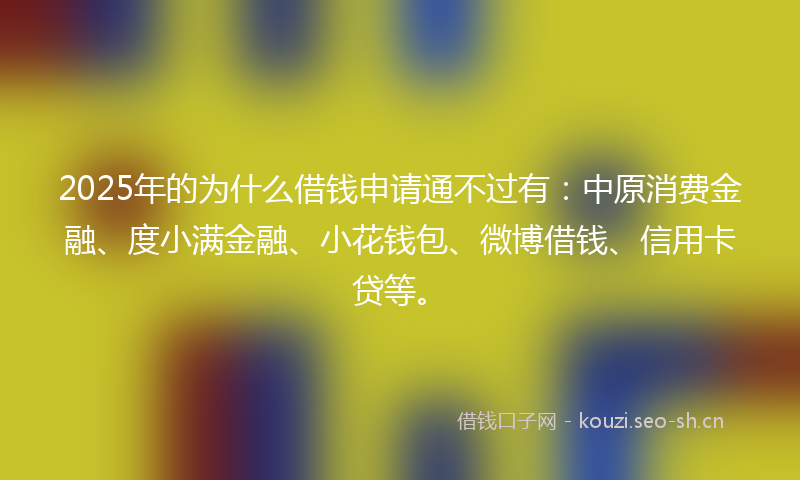 2025年的为什么借钱申请通不过有：中原消费金融、度小满金融、小花钱包、微博借钱、信用卡贷等。