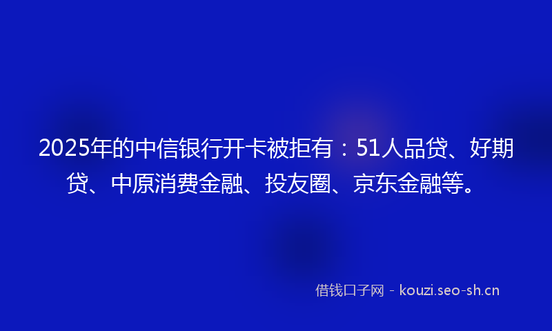 2025年的中信银行开卡被拒有:51人品贷、好期贷、中原消费金融、投友圈、京东金融等。