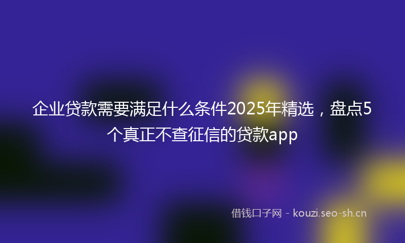 企业贷款需要满足什么条件2025年精选，盘点5个真正不查征信的贷款app