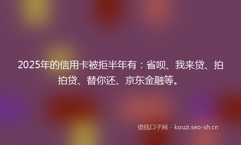 2025年的信用卡被拒半年有：省呗、我来贷、拍拍贷、替你还、京东金融等。