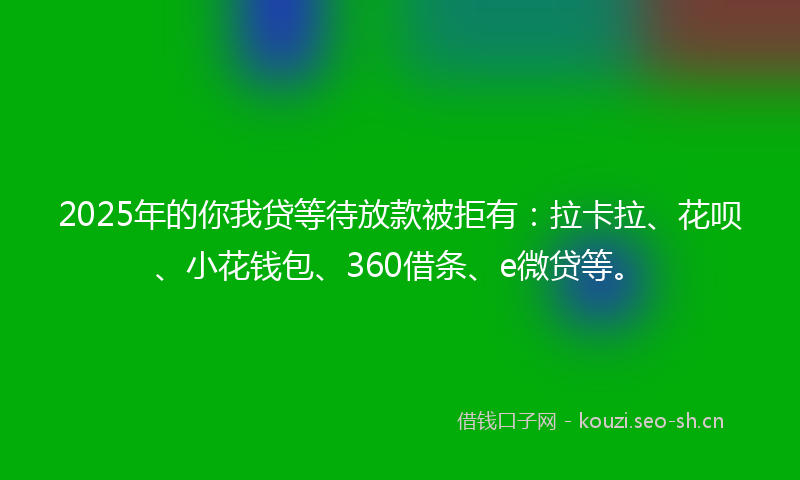 2025年的你我贷等待放款被拒有：拉卡拉、花呗、小花钱包、360借条、e微贷等。