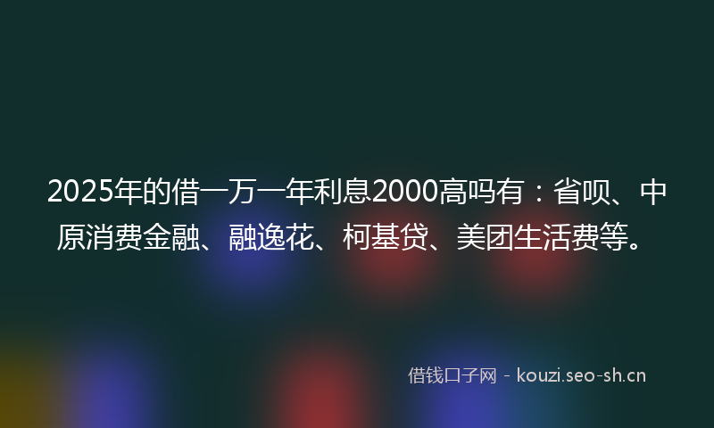 2025年的借一万一年利息2000高吗有:省呗、中原消费金融、融逸花、柯基贷、美团生活费等。