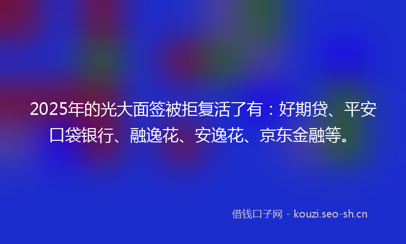2025年的光大面签被拒复活了有：好期贷、平安口袋银行、融逸花、安逸花、京东金融等。