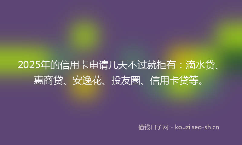 2025年的信用卡申请几天不过就拒有：滴水贷、惠商贷、安逸花、投友圈、信用卡贷等。