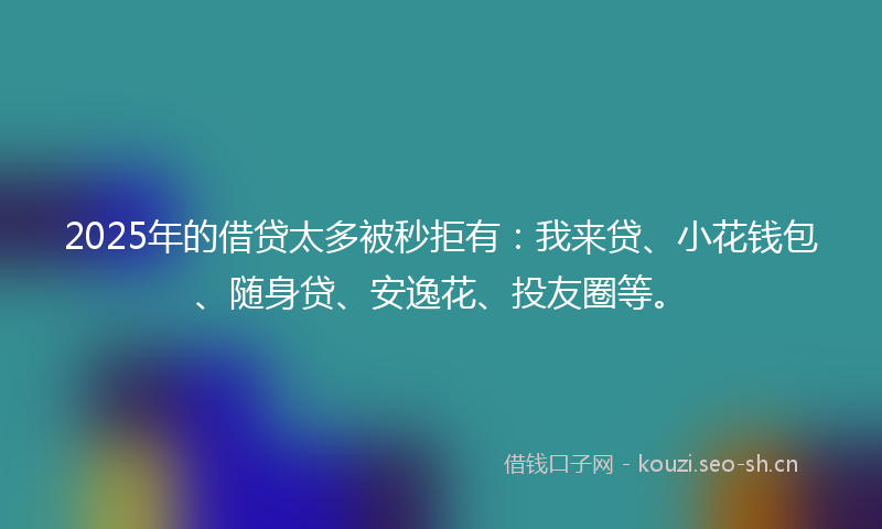 2025年的借贷太多被秒拒有:我来贷、小花钱包、随身贷、安逸花、投友圈等。