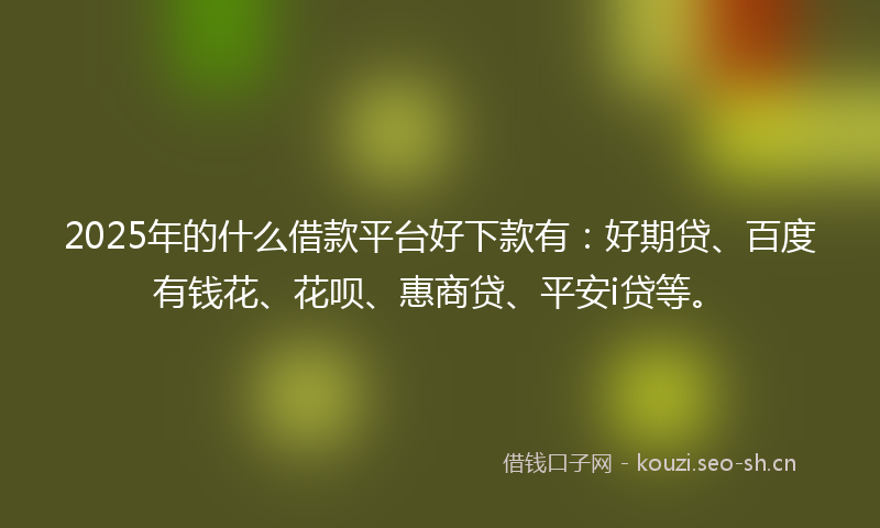 2025年的什么借款平台好下款有：好期贷、百度有钱花、花呗、惠商贷、平安i贷等。