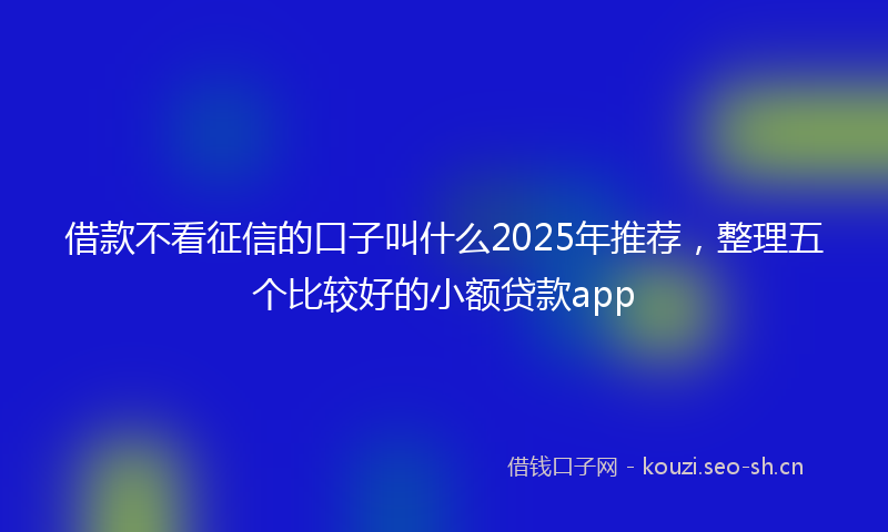 借款不看征信的口子叫什么2025年推荐，整理五个比较好的小额贷款app