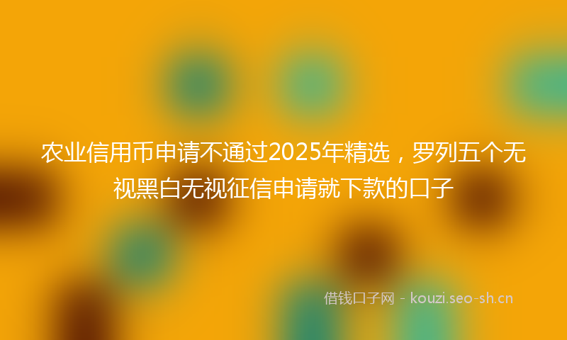 农业信用币申请不通过2025年精选,罗列五个无视黑白无视征信申请就下款的口子