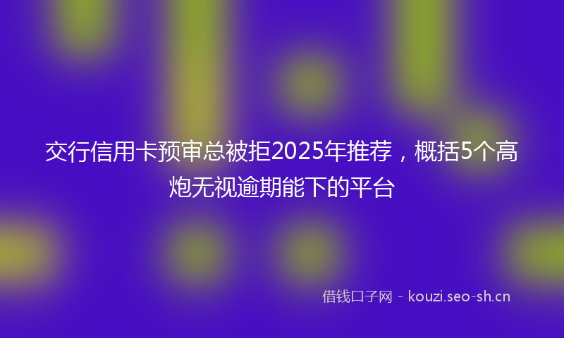 交行信用卡预审总被拒2025年推荐，概括5个高炮无视逾期能下的平台