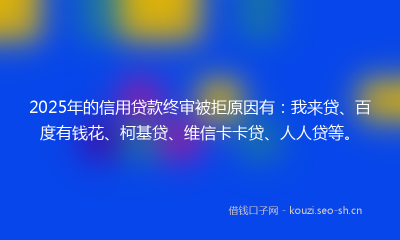 2025年的信用贷款终审被拒原因有:我来贷、百度有钱花、柯基贷、维信卡卡贷、人人贷等。