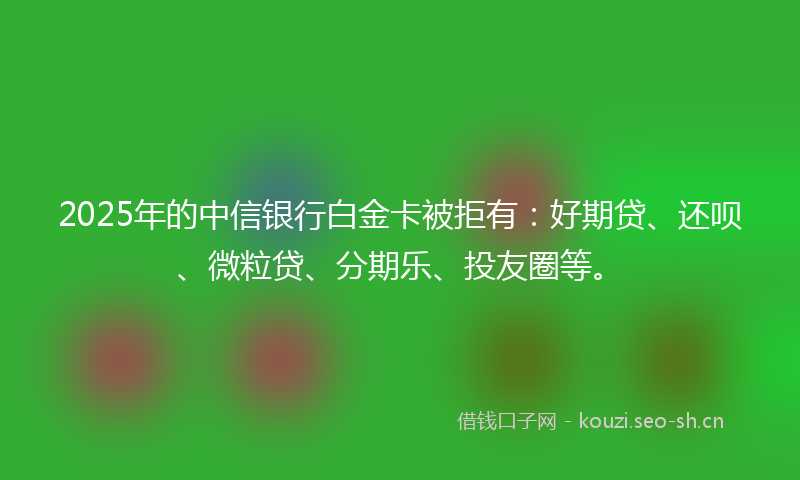 2025年的中信银行白金卡被拒有：好期贷、还呗、微粒贷、分期乐、投友圈等。