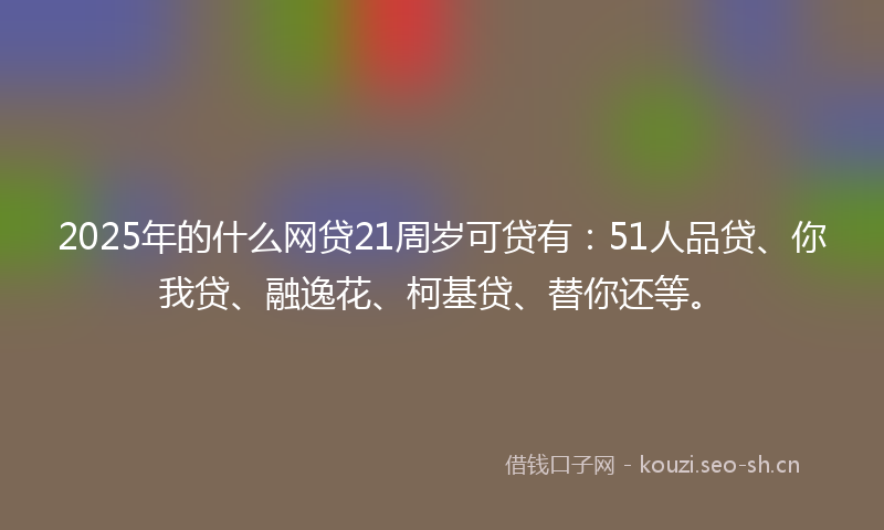 2025年的什么网贷21周岁可贷有：51人品贷、你我贷、融逸花、柯基贷、替你还等。