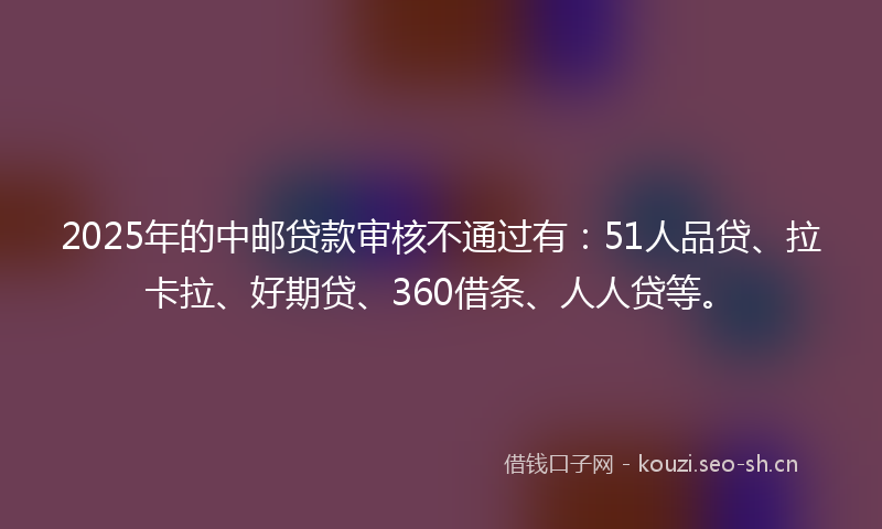 2025年的中邮贷款审核不通过有：51人品贷、拉卡拉、好期贷、360借条、人人贷等。