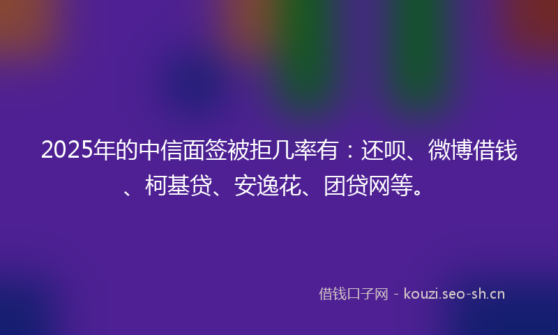 2025年的中信面签被拒几率有：还呗、微博借钱、柯基贷、安逸花、团贷网等。