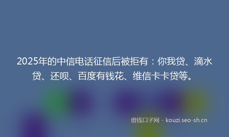 2025年的中信电话征信后被拒有：你我贷、滴水贷、还呗、百度有钱花、维信卡卡贷等。