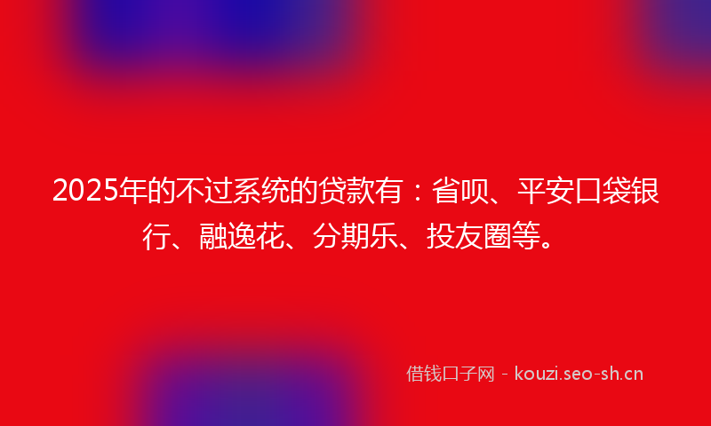 2025年的不过系统的贷款有：省呗、平安口袋银行、融逸花、分期乐、投友圈等。