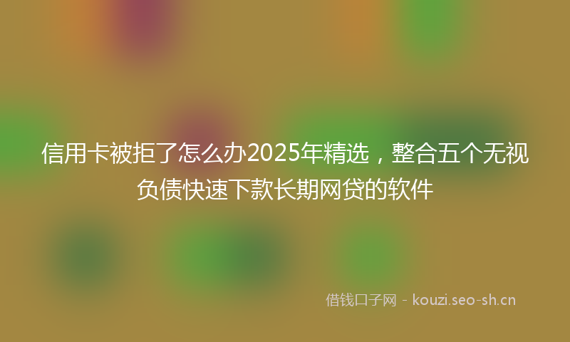 信用卡被拒了怎么办2025年精选，整合五个无视负债快速下款长期网贷的软件