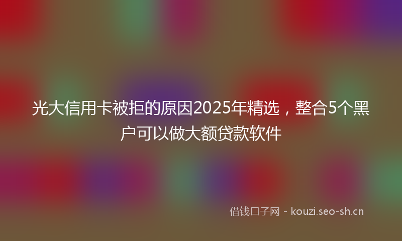 光大信用卡被拒的原因2025年精选，整合5个黑户可以做大额贷款软件