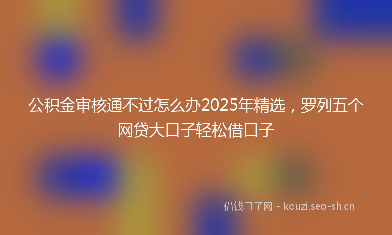 公积金审核通不过怎么办2025年精选，罗列五个网贷大口子轻松借口子