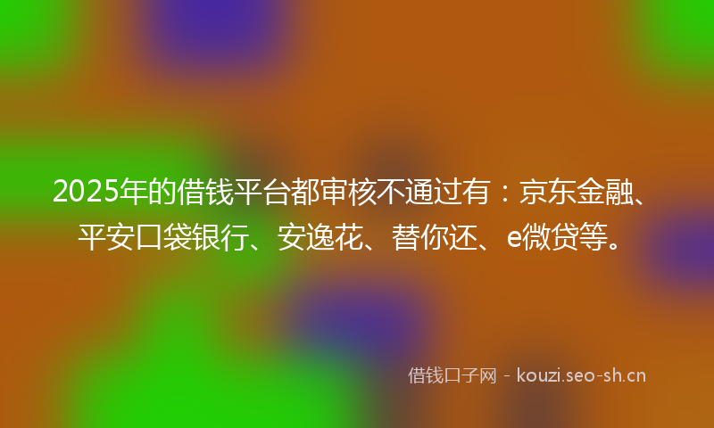2025年的借钱平台都审核不通过有：京东金融、平安口袋银行、安逸花、替你还、e微贷等。