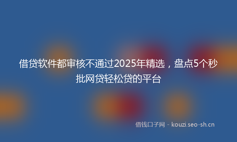 借贷软件都审核不通过2025年精选，盘点5个秒批网贷轻松贷的平台
