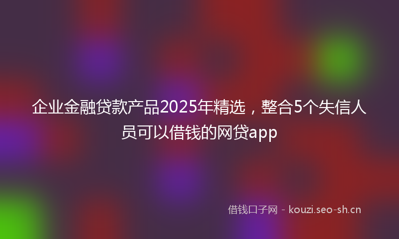 企业金融贷款产品2025年精选，整合5个失信人员可以借钱的网贷app