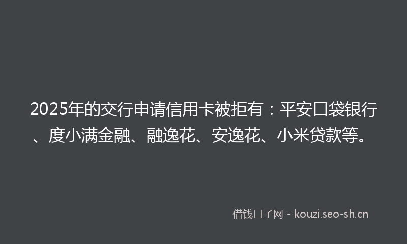 2025年的交行申请信用卡被拒有：平安口袋银行、度小满金融、融逸花、安逸花、小米贷款等。