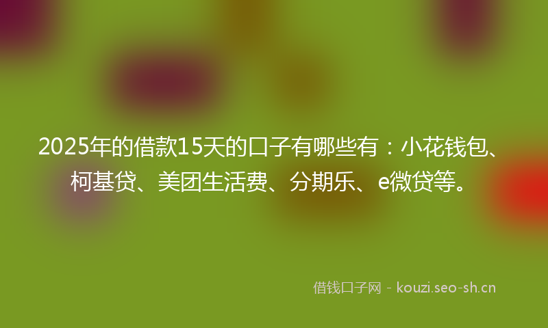 2025年的借款15天的口子有哪些有：小花钱包、柯基贷、美团生活费、分期乐、e微贷等。