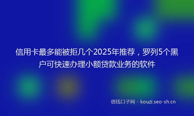 信用卡最多能被拒几个2025年推荐，罗列5个黑户可快速办理小额贷款业务的软件
