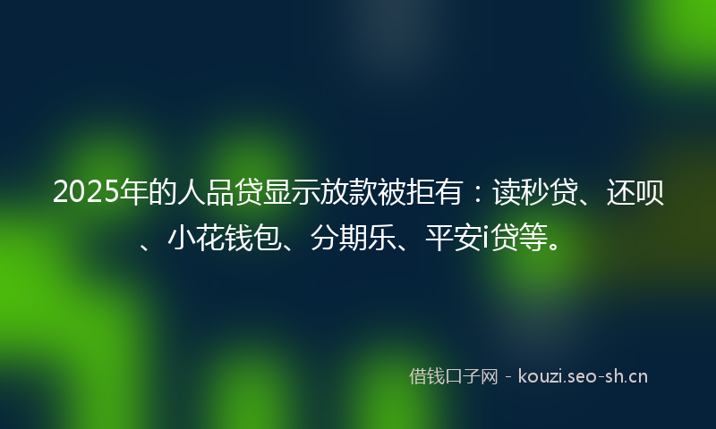 2025年的人品贷显示放款被拒有：读秒贷、还呗、小花钱包、分期乐、平安i贷等。