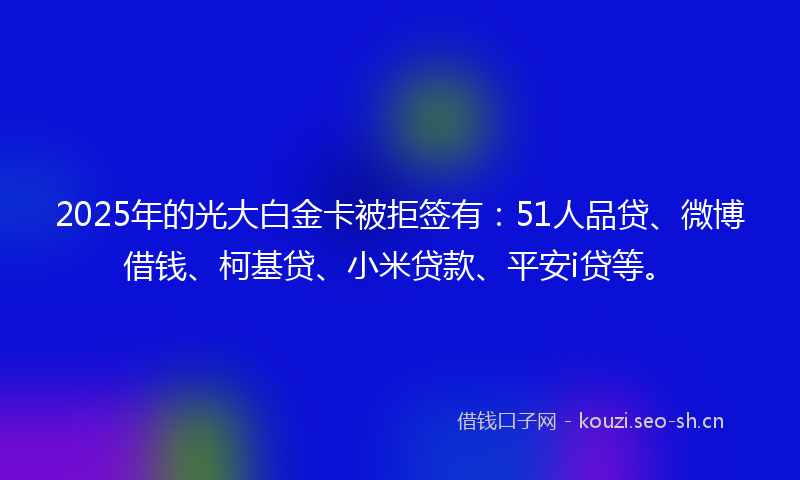 2025年的光大白金卡被拒签有：51人品贷、微博借钱、柯基贷、小米贷款、平安i贷等。