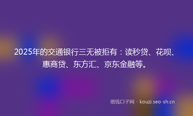 2025年的交通银行三无被拒有：读秒贷、花呗、惠商贷、东方汇、京东金融等。