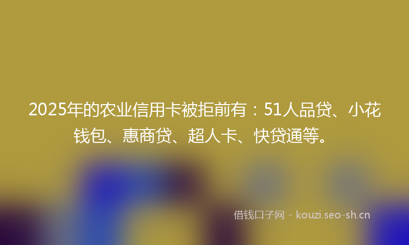 2025年的农业信用卡被拒前有：51人品贷、小花钱包、惠商贷、超人卡、快贷通等。