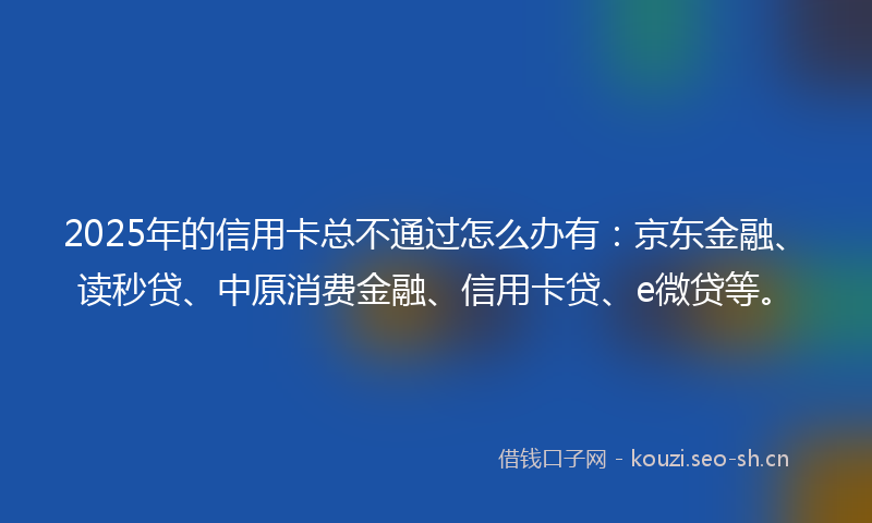 2025年的信用卡总不通过怎么办有：京东金融、读秒贷、中原消费金融、信用卡贷、e微贷等。