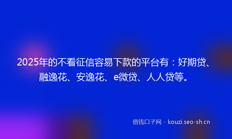 2025年的不看征信容易下款的平台有：好期贷、融逸花、安逸花、e微贷、人人贷等。