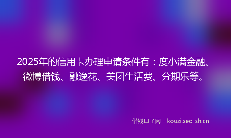 2025年的信用卡办理申请条件有:度小满金融、微博借钱、融逸花、美团生活费、分期乐等。