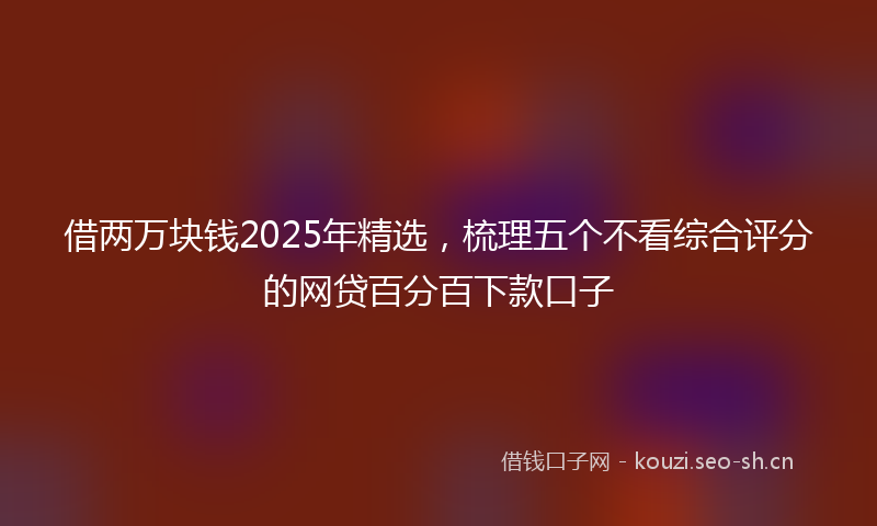 借两万块钱2025年精选，梳理五个不看综合评分的网贷百分百下款口子
