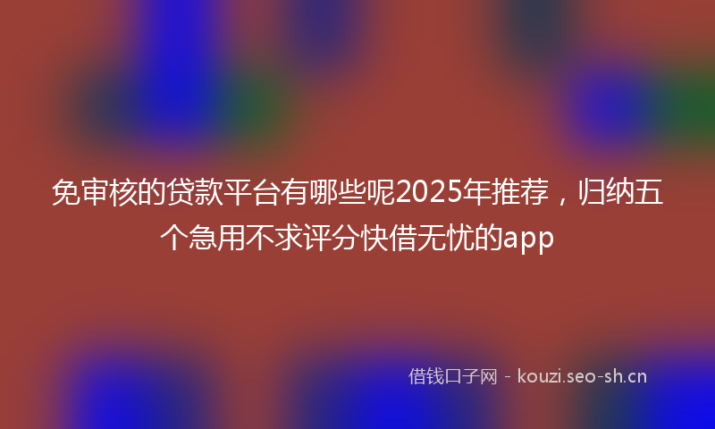 免审核的贷款平台有哪些呢2025年推荐，归纳五个急用不求评分快借无忧的app