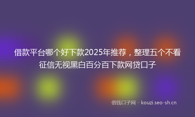 借款平台哪个好下款2025年推荐,整理五个不看征信无视黑白百分百下款网贷口子