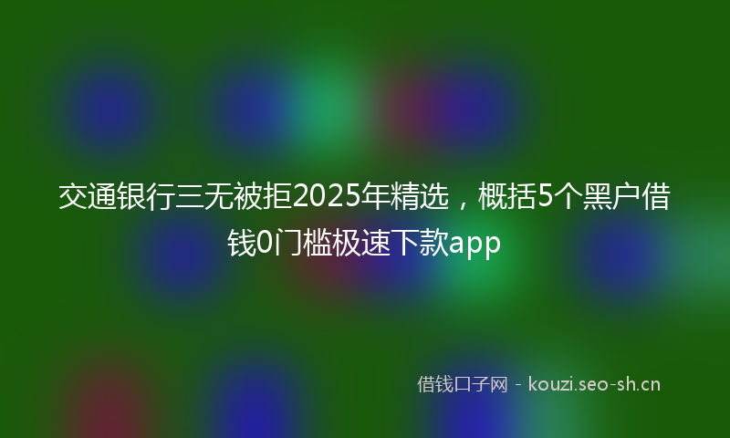 交通银行三无被拒2025年精选，概括5个黑户借钱0门槛极速下款app