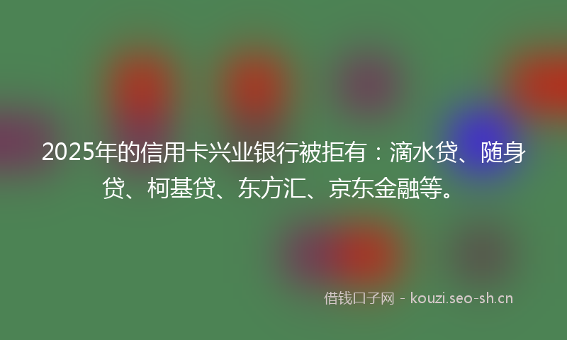 2025年的信用卡兴业银行被拒有：滴水贷、随身贷、柯基贷、东方汇、京东金融等。