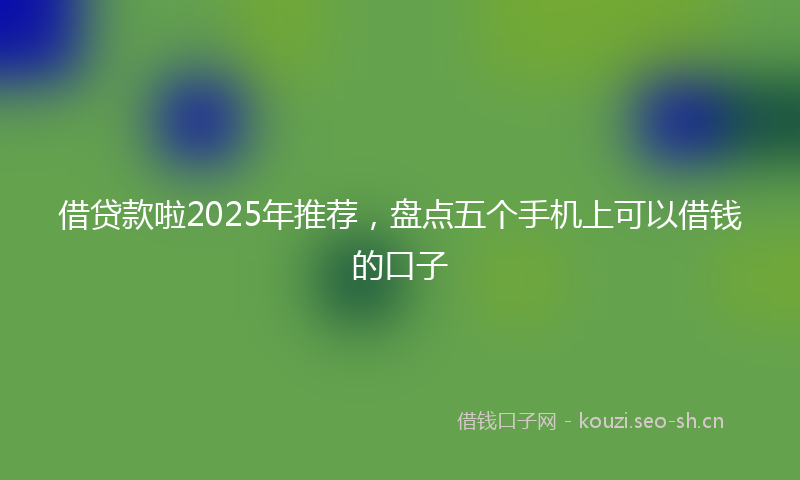 借贷款啦2025年推荐,盘点五个手机上可以借钱的口子