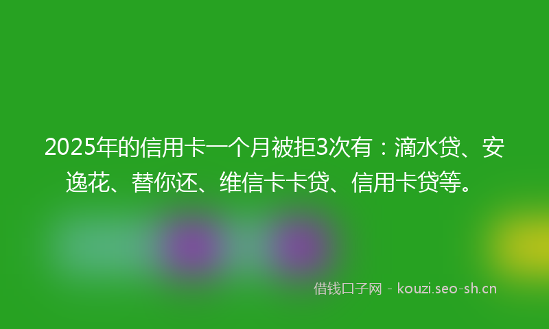 2025年的信用卡一个月被拒3次有：滴水贷、安逸花、替你还、维信卡卡贷、信用卡贷等。