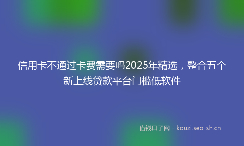 信用卡不通过卡费需要吗2025年精选，整合五个新上线贷款平台门槛低软件